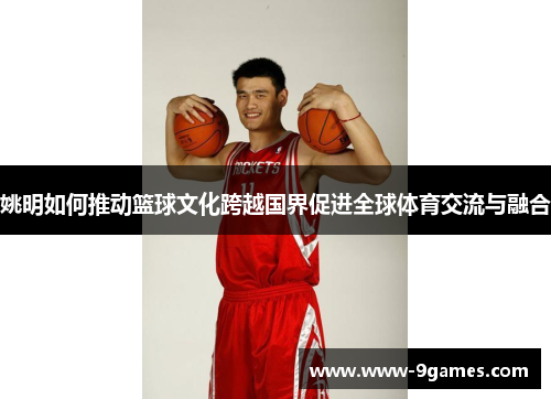 姚明如何推动篮球文化跨越国界促进全球体育交流与融合