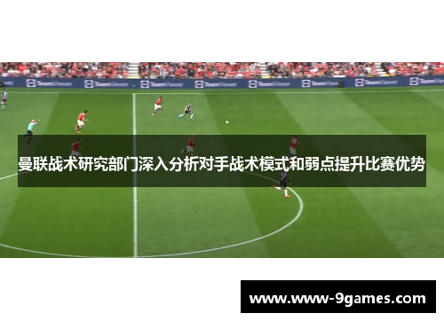 曼联战术研究部门深入分析对手战术模式和弱点提升比赛优势